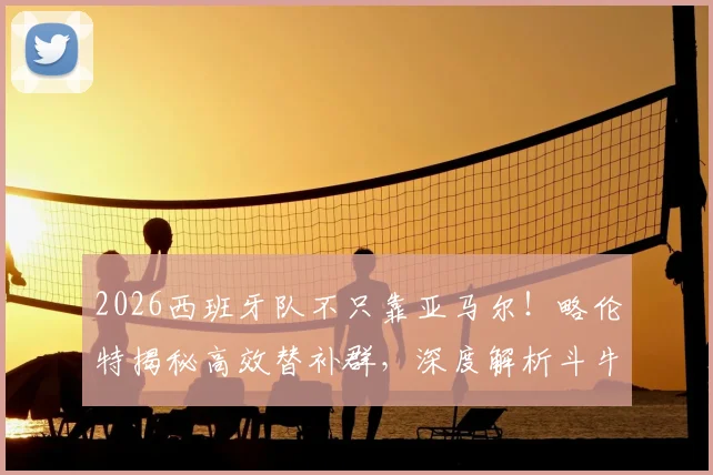 2026西班牙队不只靠亚马尔！略伦特揭秘高效替补群，深度解析斗牛士军团板凳战术与新生代力量