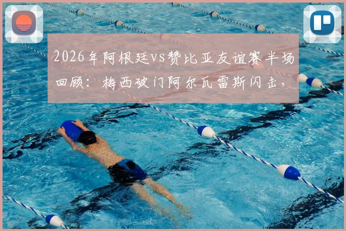 2026年阿根廷vs赞比亚友谊赛半场回顾：梅西破门阿尔瓦雷斯闪击，阿根廷2-0领先精彩集锦