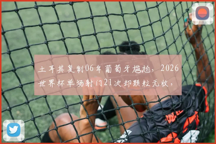 土耳其复制06年葡萄牙尴尬，2026世界杯单场射门21次却颗粒无收，破门乏术成最大痛点