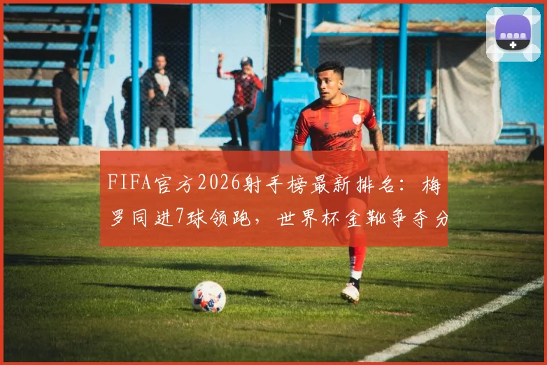 FIFA官方2026射手榜最新排名：梅罗同进7球领跑，世界杯金靴争夺分析及最佳射手预测