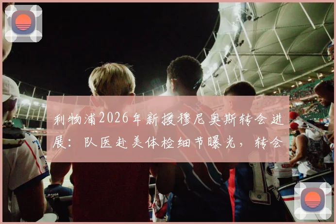 利物浦2026年新援穆尼奥斯转会进展：队医赴美体检细节曝光，转会费分期支付方案解析