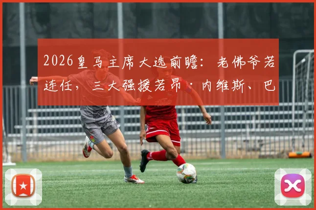 2026皇马主席大选前瞻：老佛爷若连任，三大强援若昂·内维斯、巴斯托尼、穆尼奥斯加盟计划解析