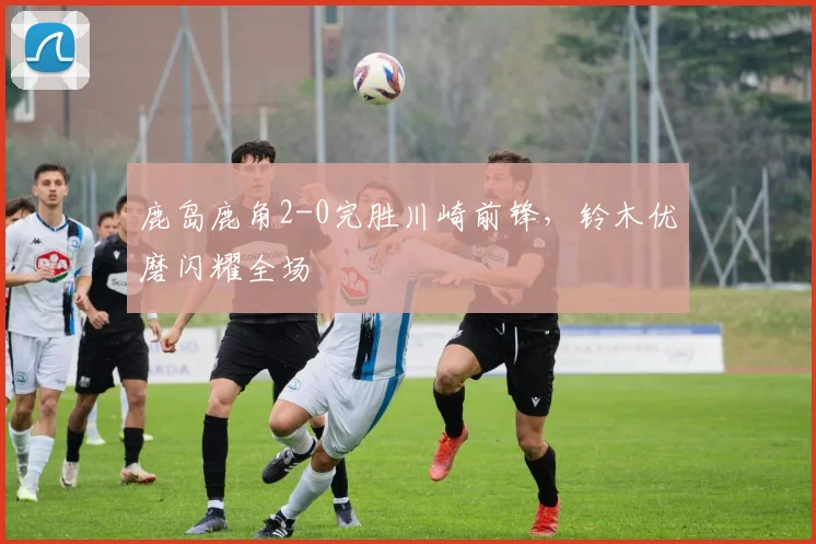 鹿岛鹿角2-0完胜川崎前锋，铃木优磨闪耀全场