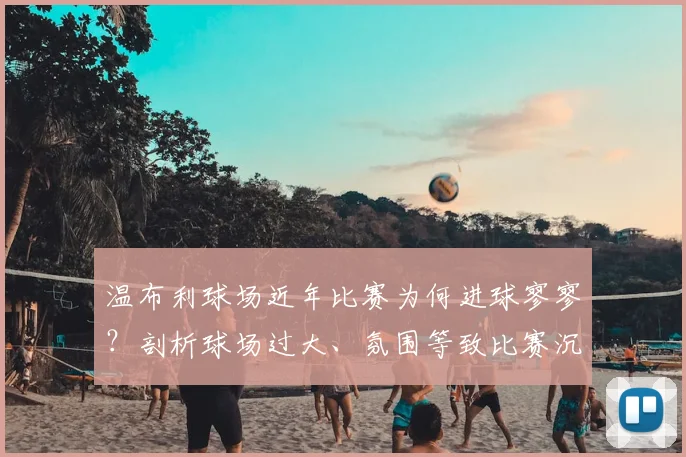 温布利球场近年比赛为何进球寥寥?剖析球场过大、氛围等致比赛沉闷的三大主因