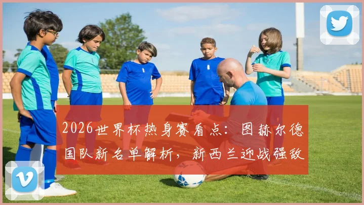 2026世界杯热身赛看点：图赫尔德国队新名单解析，新西兰迎战强敌备战攻略