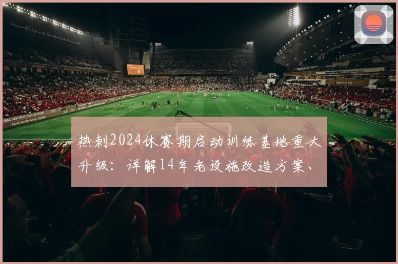热刺2024休赛期启动训练基地重大升级：详解14年老设施改造方案、预算与对球队竞争力的影响