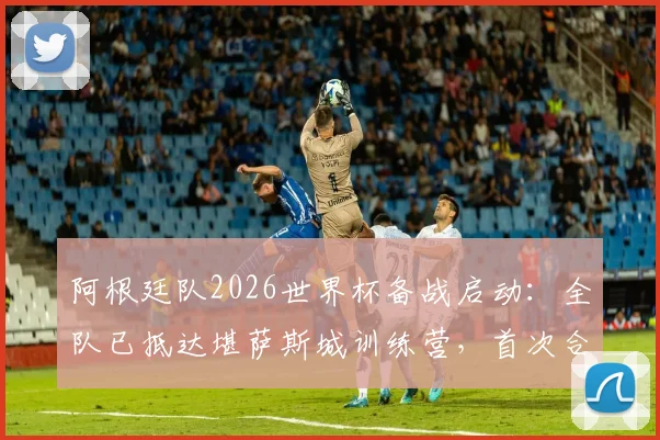 阿根廷队2026世界杯备战启动：全队已抵达堪萨斯城训练营，首次合练时间与完整人员名单出炉