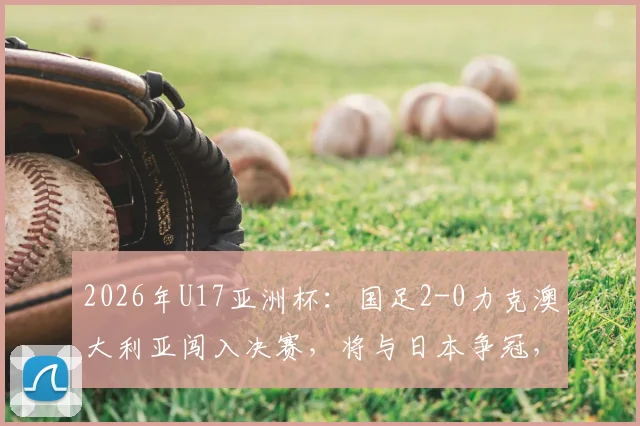 2026年U17亚洲杯：国足2-0力克澳大利亚闯入决赛，将与日本争冠，附半决赛集锦与王钰栋进球回顾
