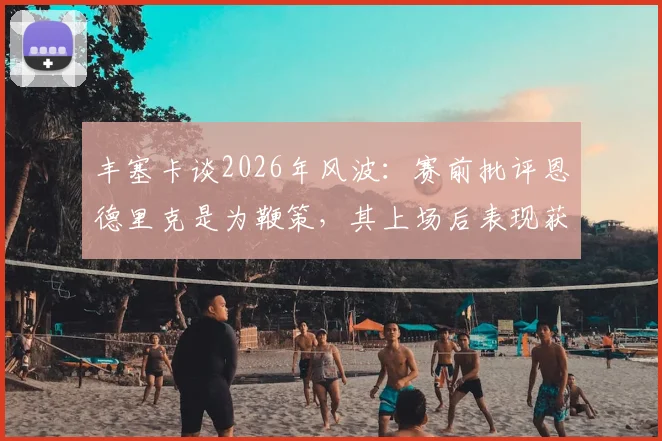 丰塞卡谈2026年风波：赛前批评恩德里克是为鞭策，其上场后表现获认可，揭秘将帅关系与年轻球员成长