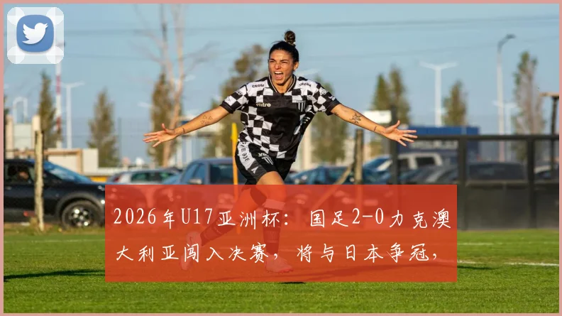 2026年U17亚洲杯：国足2-0力克澳大利亚闯入决赛，将与日本争冠，附半决赛集锦与王钰栋进球回顾