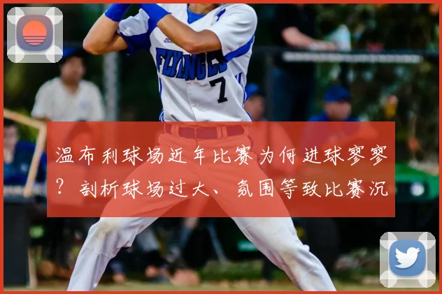 温布利球场近年比赛为何进球寥寥？剖析球场过大、氛围等致比赛沉闷的三大主因