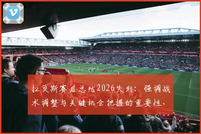 拉莫斯赛后总结2026失利：强调战术调整与关键机会把握的重要性，给球队带来哪些启示