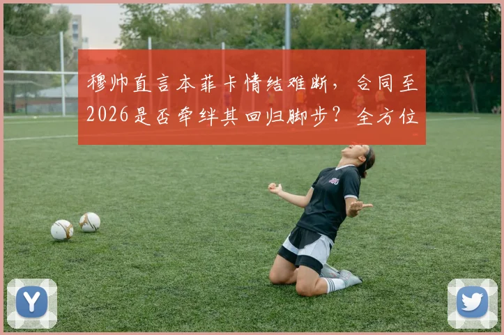 穆帅直言本菲卡情结难断，合同至2026是否牵绊其回归脚步？全方位解析