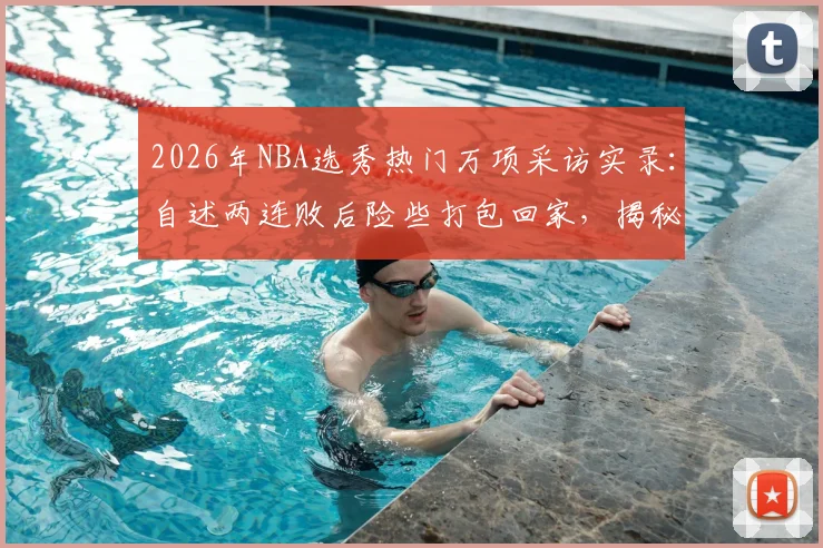 2026年NBA选秀热门万项采访实录：自述两连败后险些打包回家，揭秘戏剧性出线心路历程与最新选秀前景