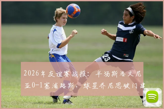 2026年友谊赛战报：半场斯洛文尼亚0-1塞浦路斯，球星乔尼思破门建功，附双方首发阵容深度解析