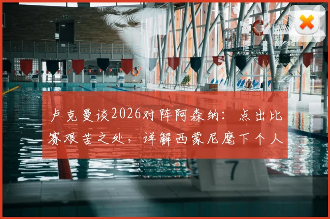 卢克曼谈2026对阵阿森纳：点出比赛艰苦之处，详解西蒙尼麾下个人技术心态全方位提升