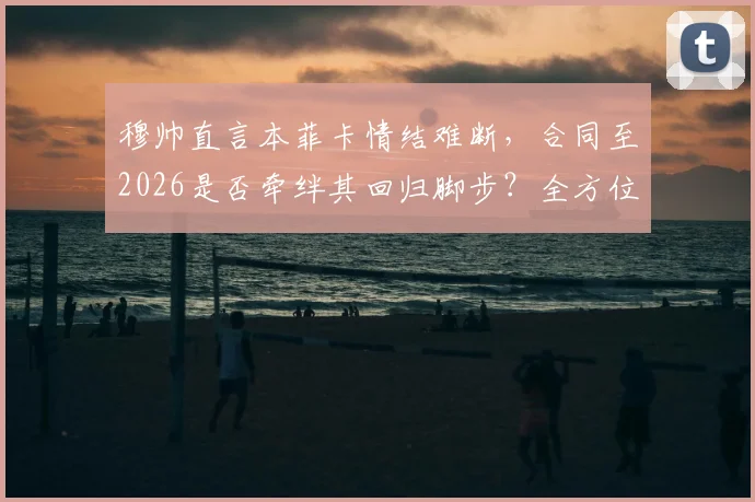 穆帅直言本菲卡情结难断，合同至2026是否牵绊其回归脚步？全方位解析
