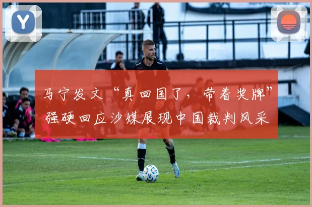 马宁发文“真回国了，带着奖牌” 强硬回应沙媒展现中国裁判风采