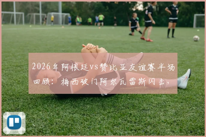 2026年阿根廷vs赞比亚友谊赛半场回顾：梅西破门阿尔瓦雷斯闪击，阿根廷2-0领先精彩集锦