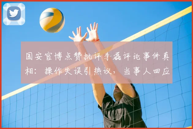 国安官博点赞批评李磊评论事件真相：操作失误引热议，当事人回应非本意