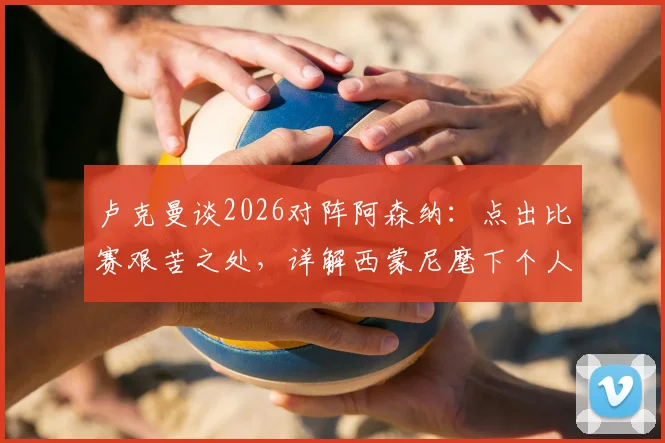 卢克曼谈2026对阵阿森纳：点出比赛艰苦之处，详解西蒙尼麾下个人技术心态全方位提升