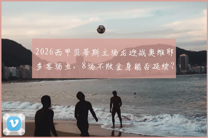 2026西甲贝蒂斯主场龙迎战奥维耶多客场虫，8场不败金身能否延续？附历史交锋与保级形势解读