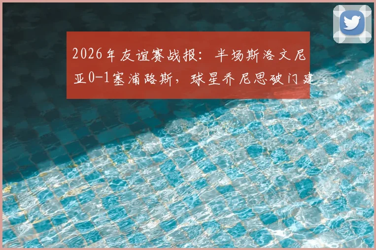 2026年友谊赛战报：半场斯洛文尼亚0-1塞浦路斯，球星乔尼思破门建功，附双方首发阵容深度解析