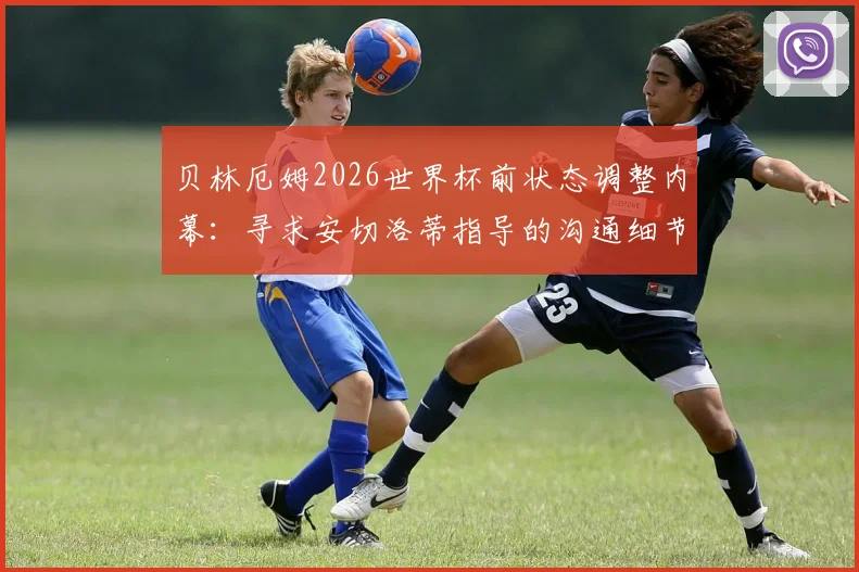 贝林厄姆2026世界杯前状态调整内幕：寻求安切洛蒂指导的沟通细节与心态恢复方法