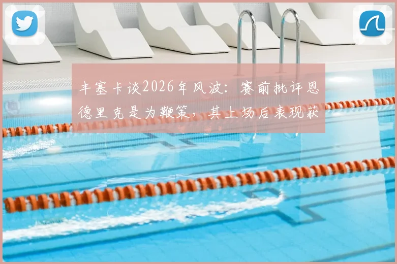 丰塞卡谈2026年风波：赛前批评恩德里克是为鞭策，其上场后表现获认可，揭秘将帅关系与年轻球员成长