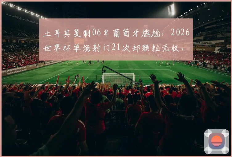 土耳其复制06年葡萄牙尴尬，2026世界杯单场射门21次却颗粒无收，破门乏术成最大痛点