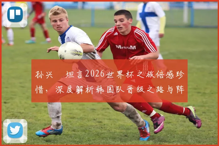 孙兴慜坦言2026世界杯之旅倍感珍惜，深度解析韩国队晋级之路与阵容潜力