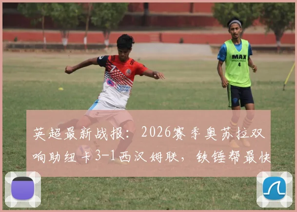 英超最新战报：2026赛季奥苏拉双响助纽卡3-1西汉姆联，铁锤帮最快本轮降级形势解析
