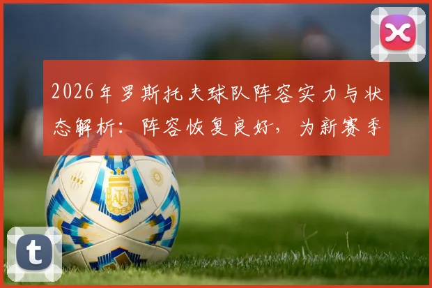 2026年罗斯托夫球队阵容实力与状态解析：阵容恢复良好，为新赛季比赛做足准备