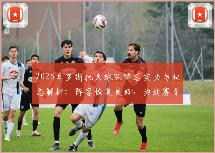 2026年罗斯托夫球队阵容实力与状态解析：阵容恢复良好，为新赛季比赛做足准备