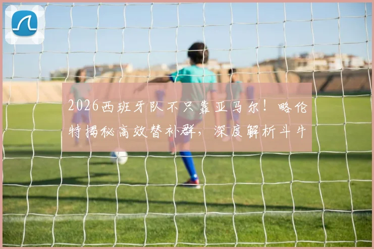 2026西班牙队不只靠亚马尔！略伦特揭秘高效替补群，深度解析斗牛士军团板凳战术与新生代力量