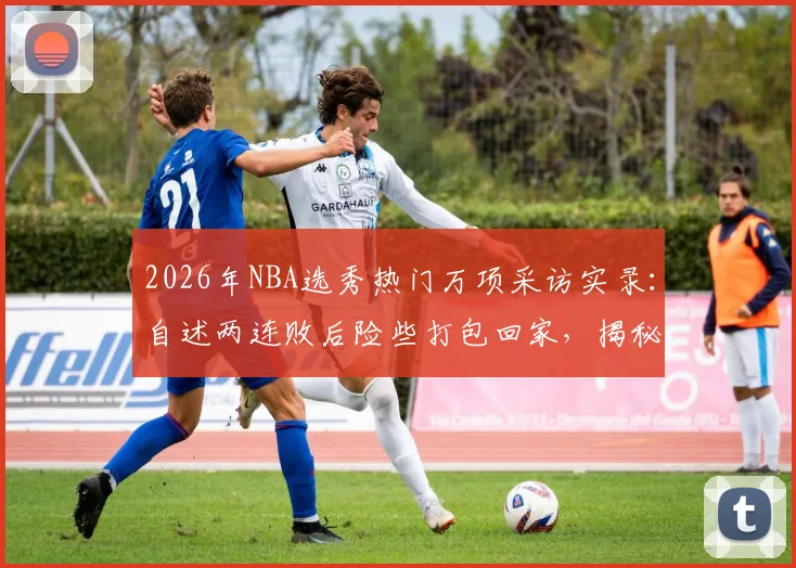 2026年NBA选秀热门万项采访实录：自述两连败后险些打包回家，揭秘戏剧性出线心路历程与最新选秀前景